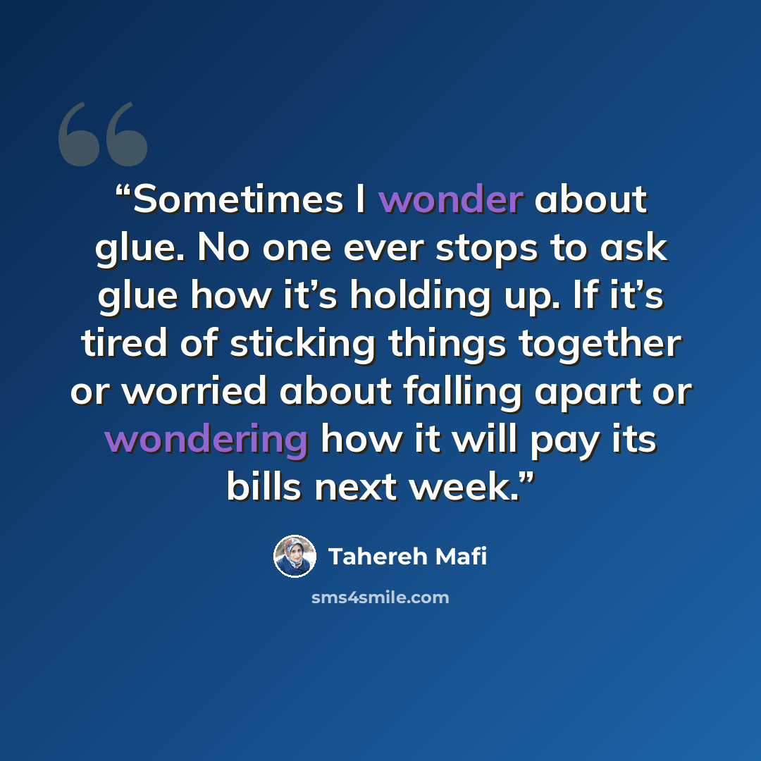 “Sometimes I wonder about glue. No one ever stops to ask glue how it’s holding up. If it’s tired of sticking things together or worried about falling apart or wondering how it will pay its bills next week.” quote by Tahereh Mafi