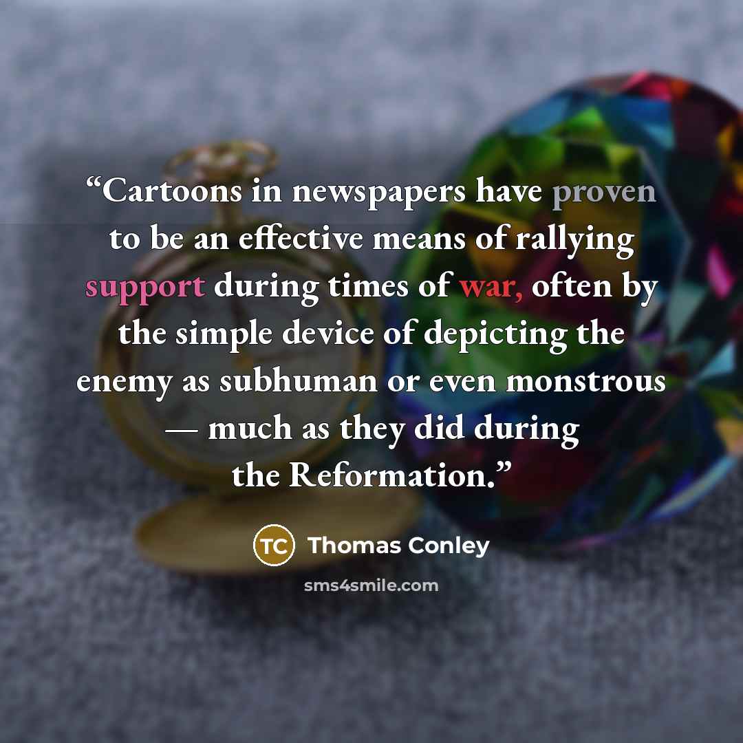 “Cartoons in newspapers have proven to be an effective means of rallying support during times of war, often by the simple device of depicting the enemy as subhuman or even monstrous — much as they did during the Reformation.” quote by Thomas Conley