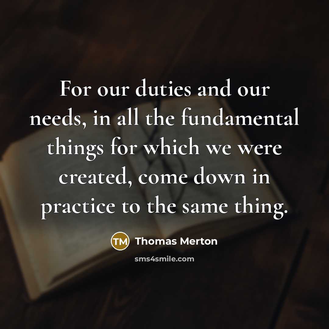 “For our duties and our needs, in all the fundamental things for which we were created, come down in practice to the same thing.” quote by Thomas Merton