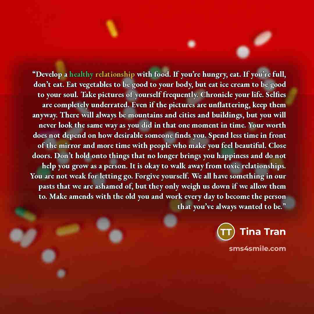 “Develop a healthy relationship with food. If you’re hungry, eat. If you’re full, don’t eat. Eat vegetables to be good to your body, but eat ice cream to be good to your soul. Take pictures of yourself frequently. Chronicle your life. Selfies are completely underrated. Even if the pictures are…” quote by Tina Tran