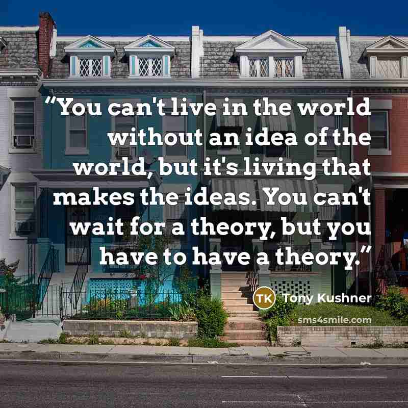 “You can't live in the world without an idea of the world, but it's living that makes the ideas. You can't wait for a theory, but you have to have a theory.” quote by Tony Kushner