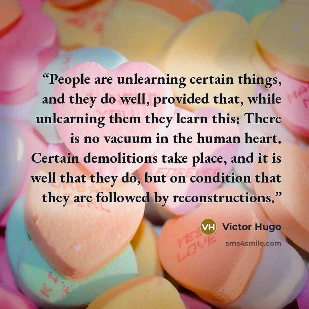“People are unlearning certain things, and they do well, provided that, while unlearning them they learn this: There is no vacuum in the human heart. Certain demolitions take place, and it is well that they do, but on condition that they are followed by reconstructions.” quote by Victor Hugo