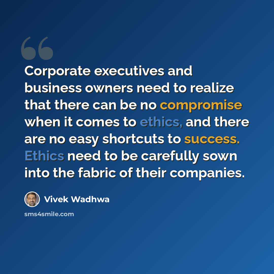 “Corporate executives and business owners need to realize that there can be no compromise when it comes to ethics, and there are no easy shortcuts to success. Ethics need to be carefully sown into the fabric of their companies.” quote by Vivek Wadhwa