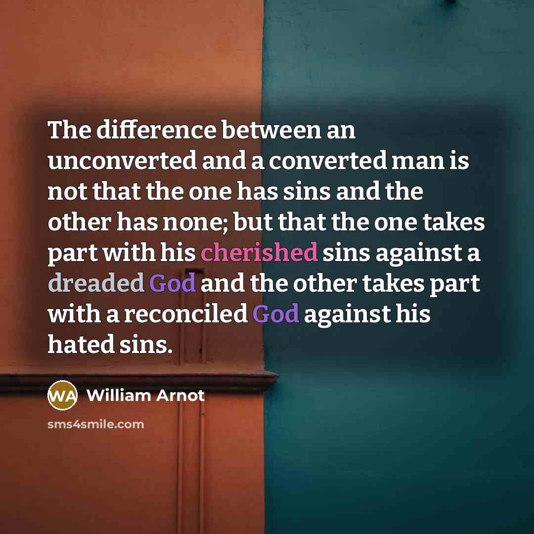 “The difference between an unconverted and a converted man is not that the one has sins and the other has none; but that the one takes part with his cherished sins against a dreaded God and the other takes part with a reconciled God against his hated sins.” quote by William Arnot