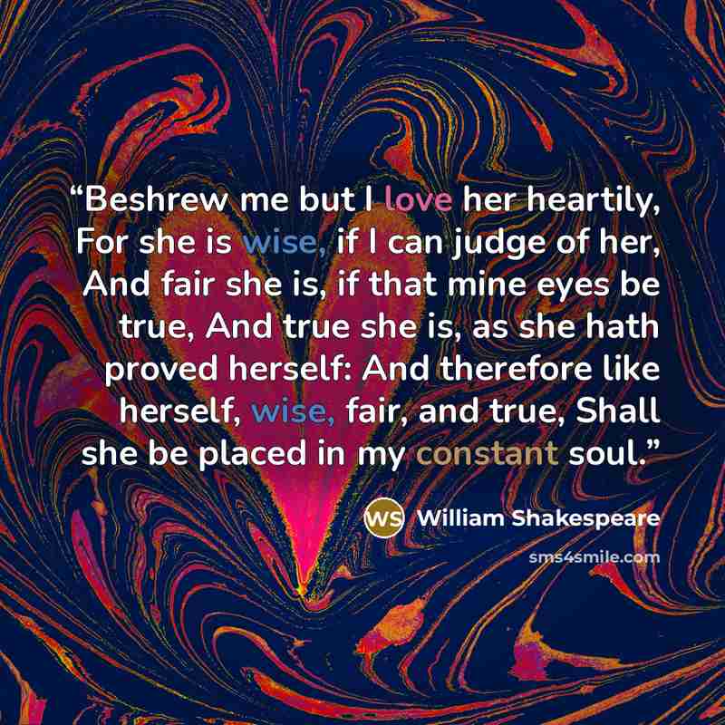 “Beshrew me but I love her heartily, For she is wise, if I can judge of her, And fair she is, if that mine eyes be true, And true she is, as she hath proved herself: And therefore like herself, wise, fair, and true, Shall she be placed in my constant soul.” quote by William Shakespeare