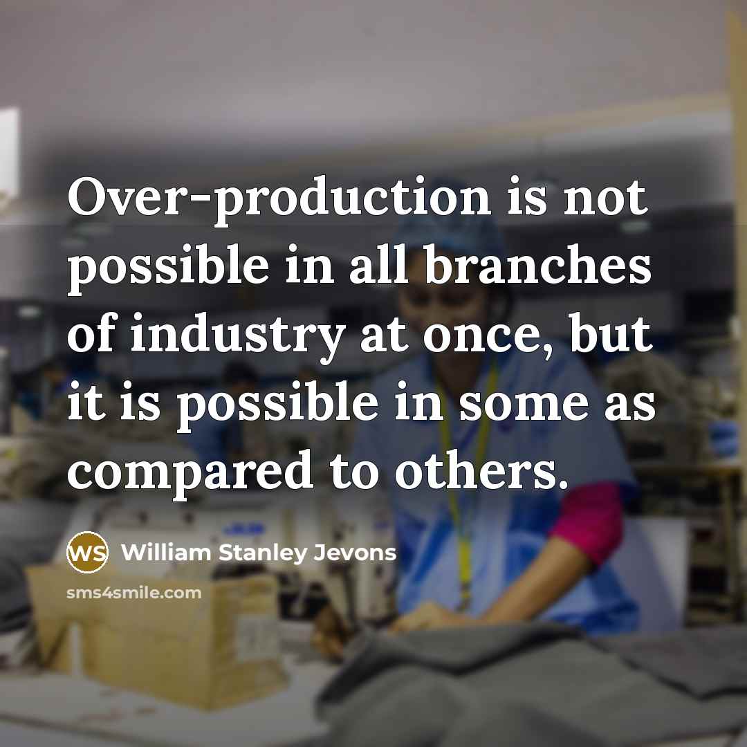 “Over-production is not possible in all branches of industry at once, but it is possible in some as compared to others.” quote by William Stanley Jevons