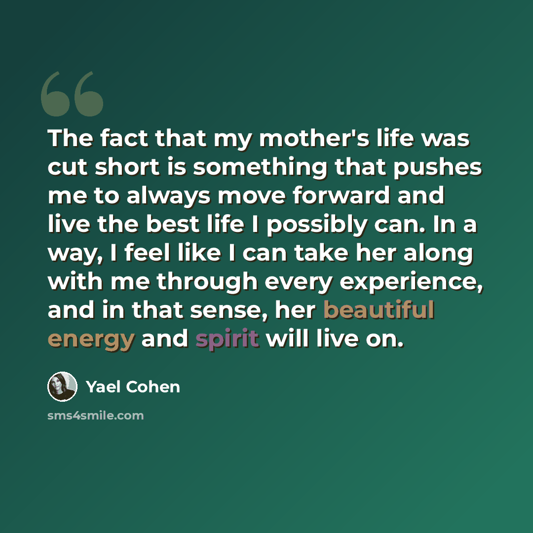 “The fact that my mother's life was cut short is something that pushes me to always move forward and live the best life I possibly can. In a way, I feel like I can take her along with me through every experience, and in that sense, her beautiful energy and spirit will live on.” quote by Yael Cohen