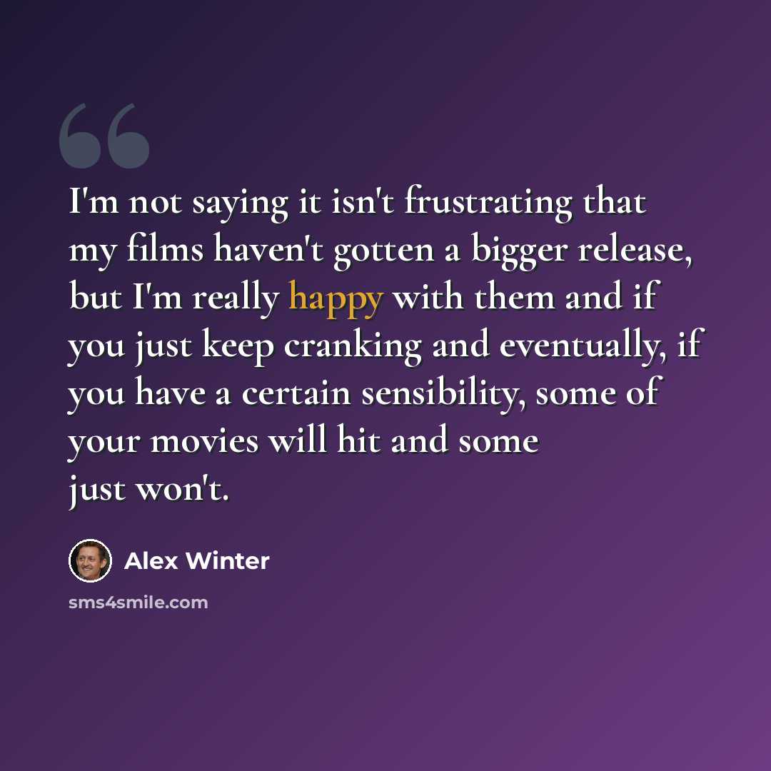 “I'm not saying it isn't frustrating that my films haven't gotten a bigger release, but I'm really happy with them and if you just keep cranking and eventually, if you have a certain sensibility, some of your movies will hit and some just won't.” quote by Alex Winter