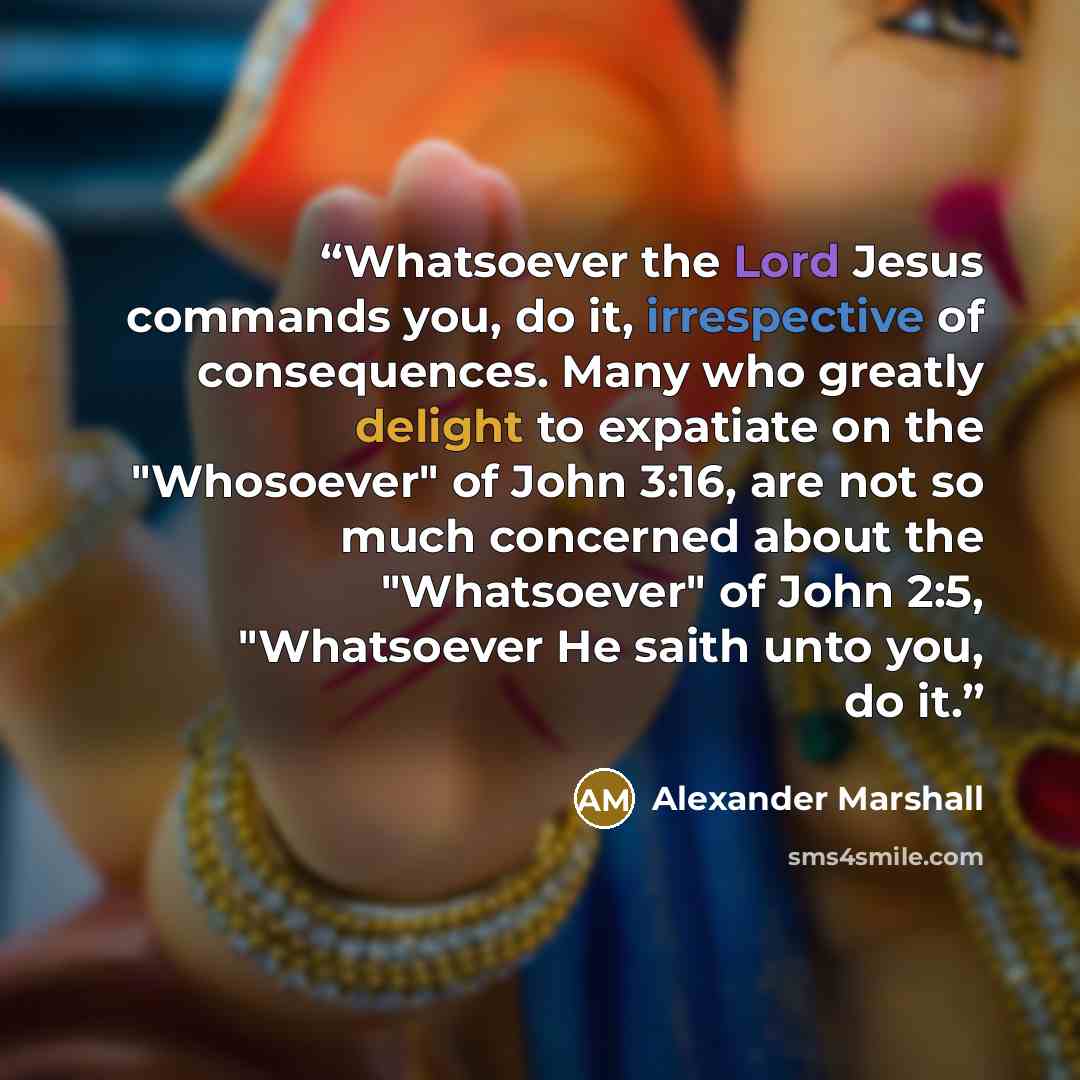 “Whatsoever the Lord Jesus commands you, do it, irrespective of consequences. Many who greatly delight to expatiate on the "Whosoever" of John 3:16, are not so much concerned about the "Whatsoever" of John 2:5, "Whatsoever He saith unto you, do it.” quote by Alexander Marshall