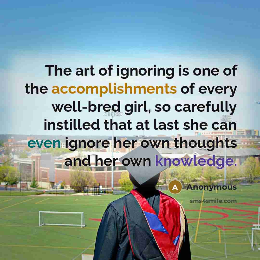 “The art of ignoring is one of the accomplishments of every well-bred girl, so carefully instilled that at last she can even ignore her own thoughts and her own knowledge.” quote by Anonymous