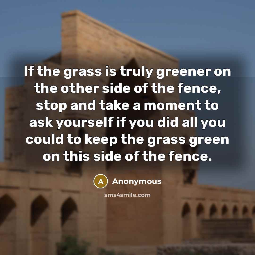 “If the grass is truly greener on the other side of the fence, stop and take a moment to ask yourself if you did all you could to keep the grass green on this side of the fence.” quote by Anonymous