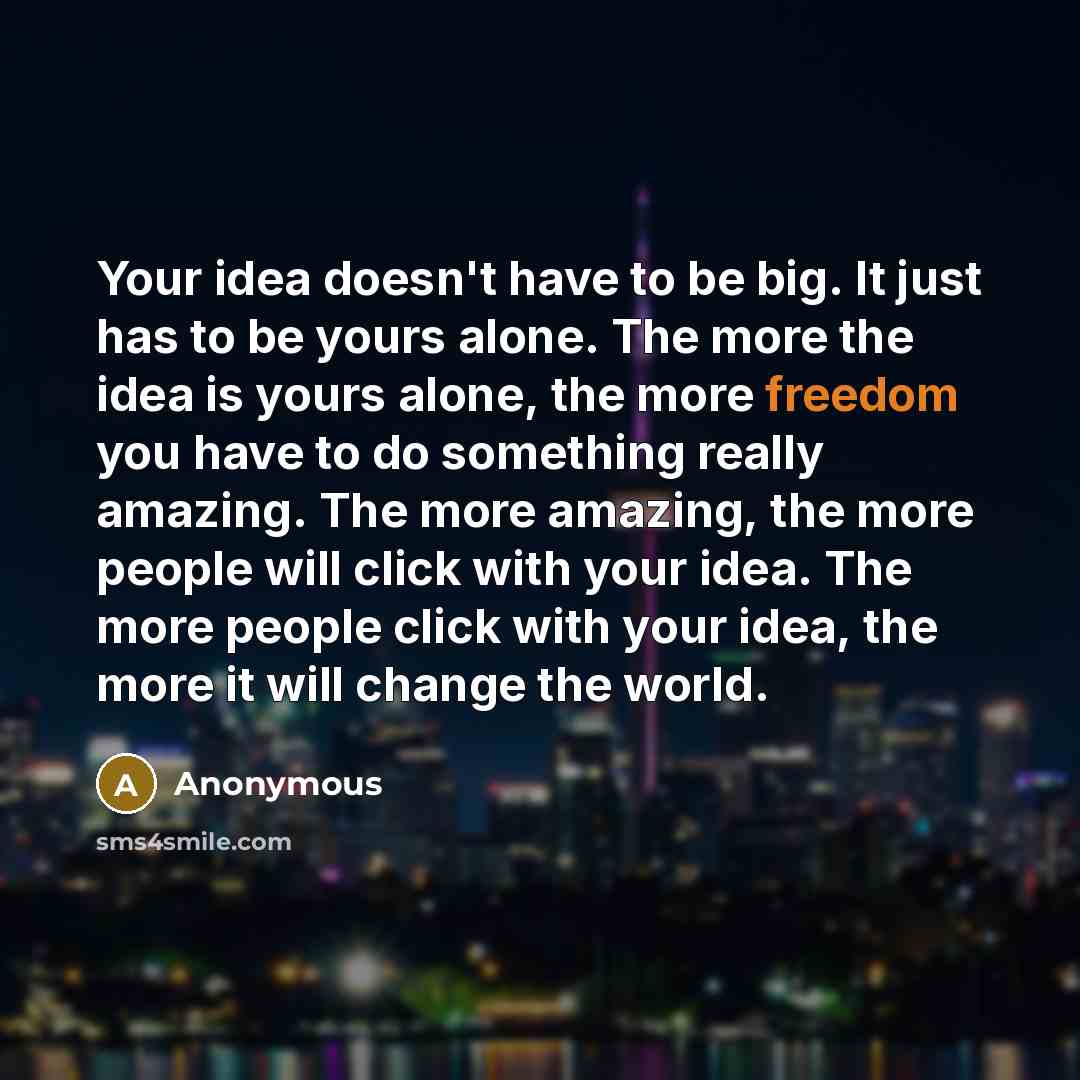 “Your idea doesn't have to be big. It just has to be yours alone. The more the idea is yours alone, the more freedom you have to do something really amazing. The more amazing, the more people will click with your idea. The more people click with your idea, the more it will change the world.” quote by Anonymous