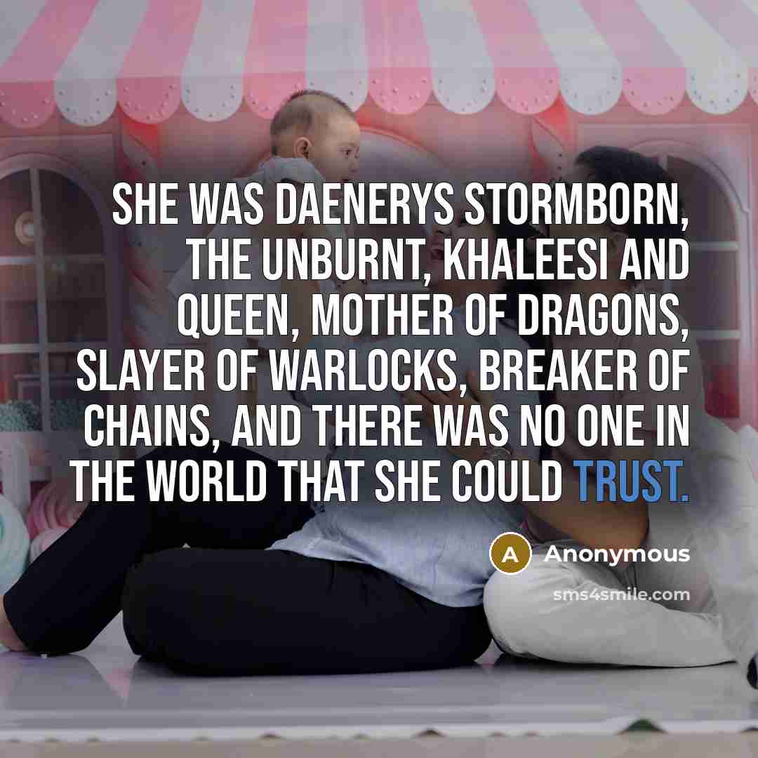 “She was Daenerys Stormborn, the Unburnt, Khaleesi and queen, Mother of Dragons, slayer of warlocks, breaker of chains, and there was no one in the world that she could trust.” quote by Anonymous