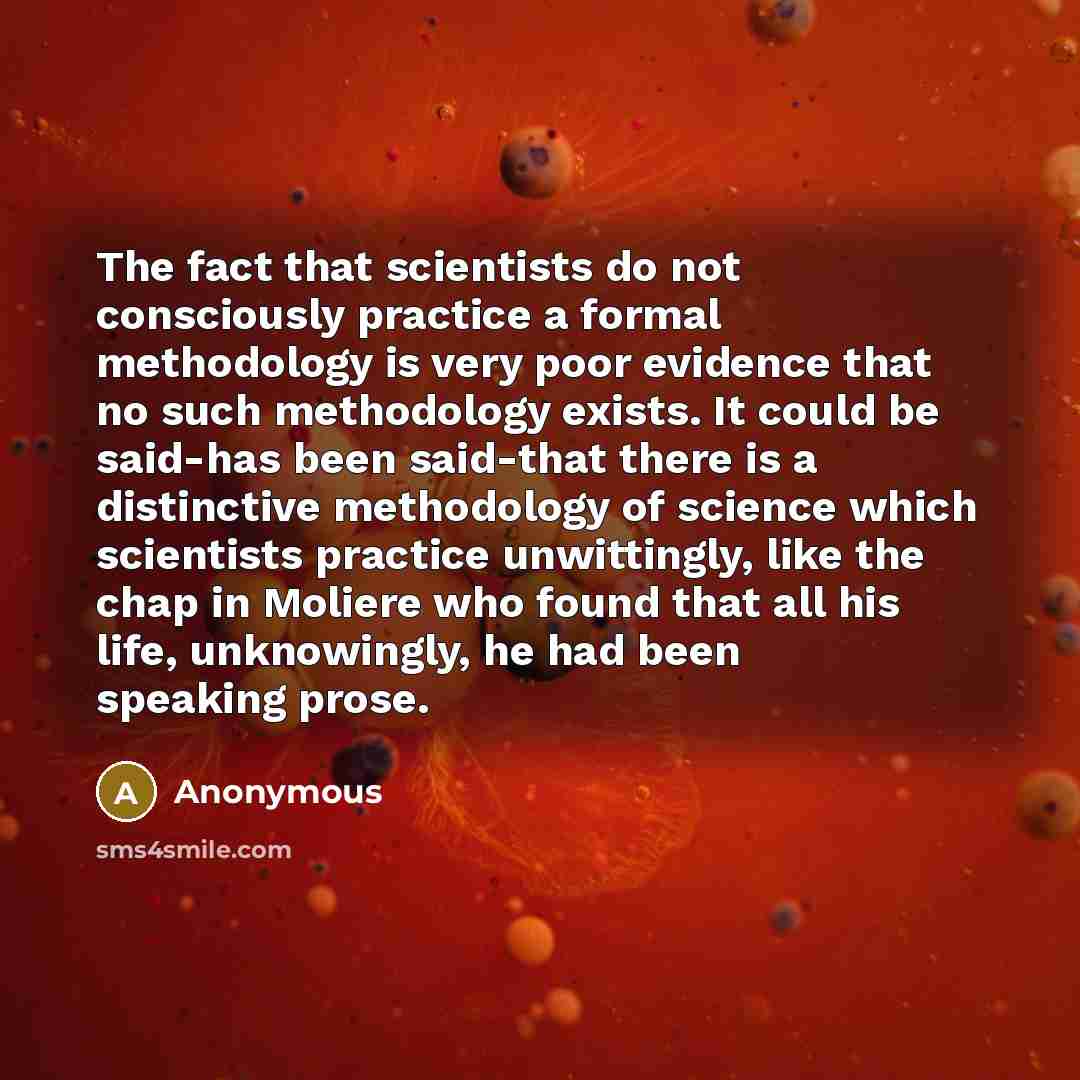 “The fact that scientists do not consciously practice a formal methodology is very poor evidence that no such methodology exists. It could be said-has been said-that there is a distinctive methodology of science which scientists practice unwittingly, like the chap in Moliere who found that all his…” quote by Anonymous