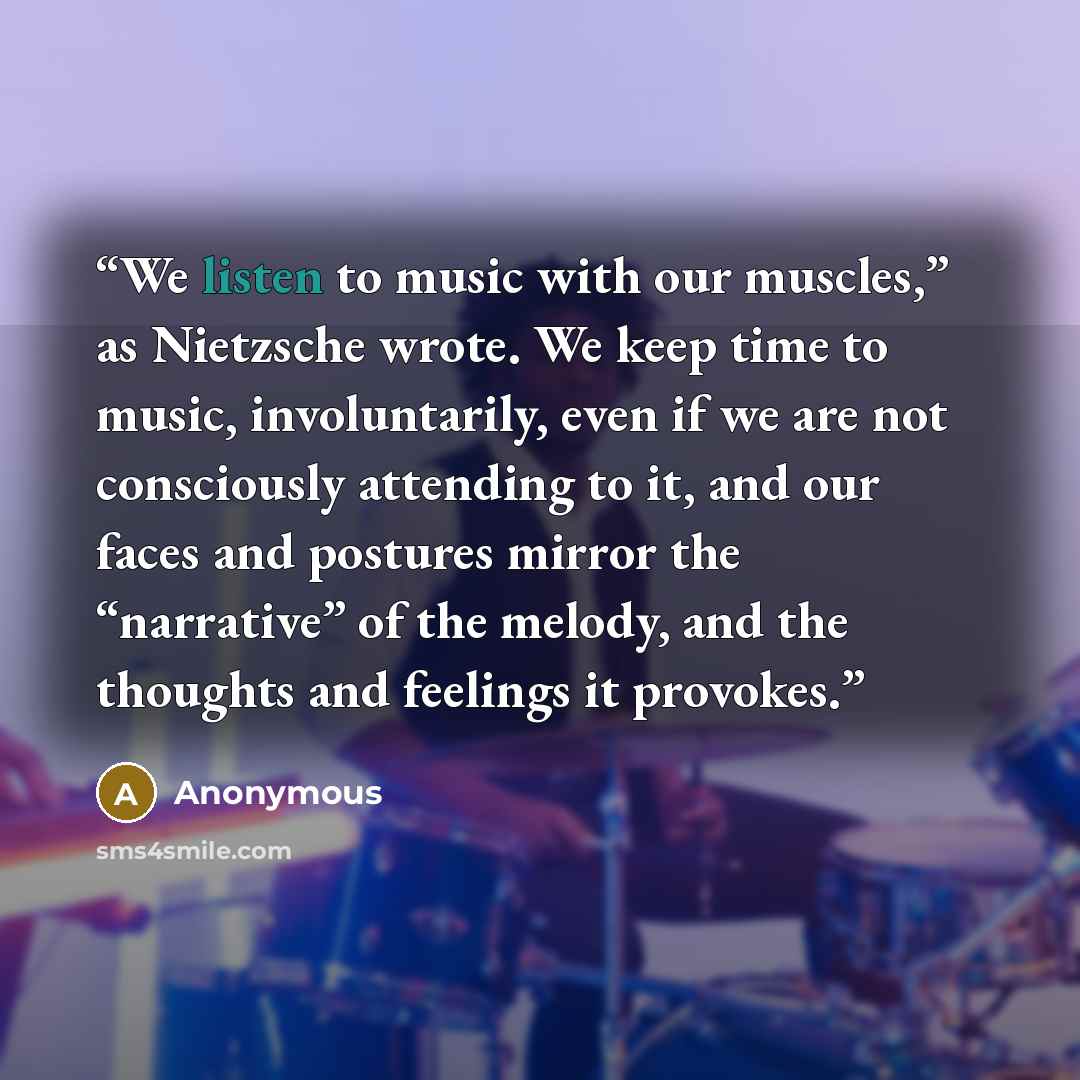 “We listen to music with our muscles,” as Nietzsche wrote. We keep time to music, involuntarily, even if we are not consciously attending to it, and our faces and postures mirror the “narrative” of the melody, and the thoughts and feelings it provokes.” quote by Anonymous