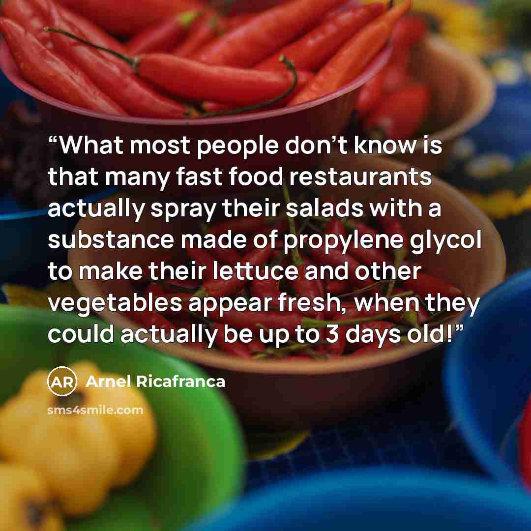 “What most people don't know is that many fast food restaurants actually spray their salads with a substance made of propylene glycol to make their lettuce and other vegetables appear fresh, when they could actually be up to 3 days old!” quote by Arnel Ricafranca