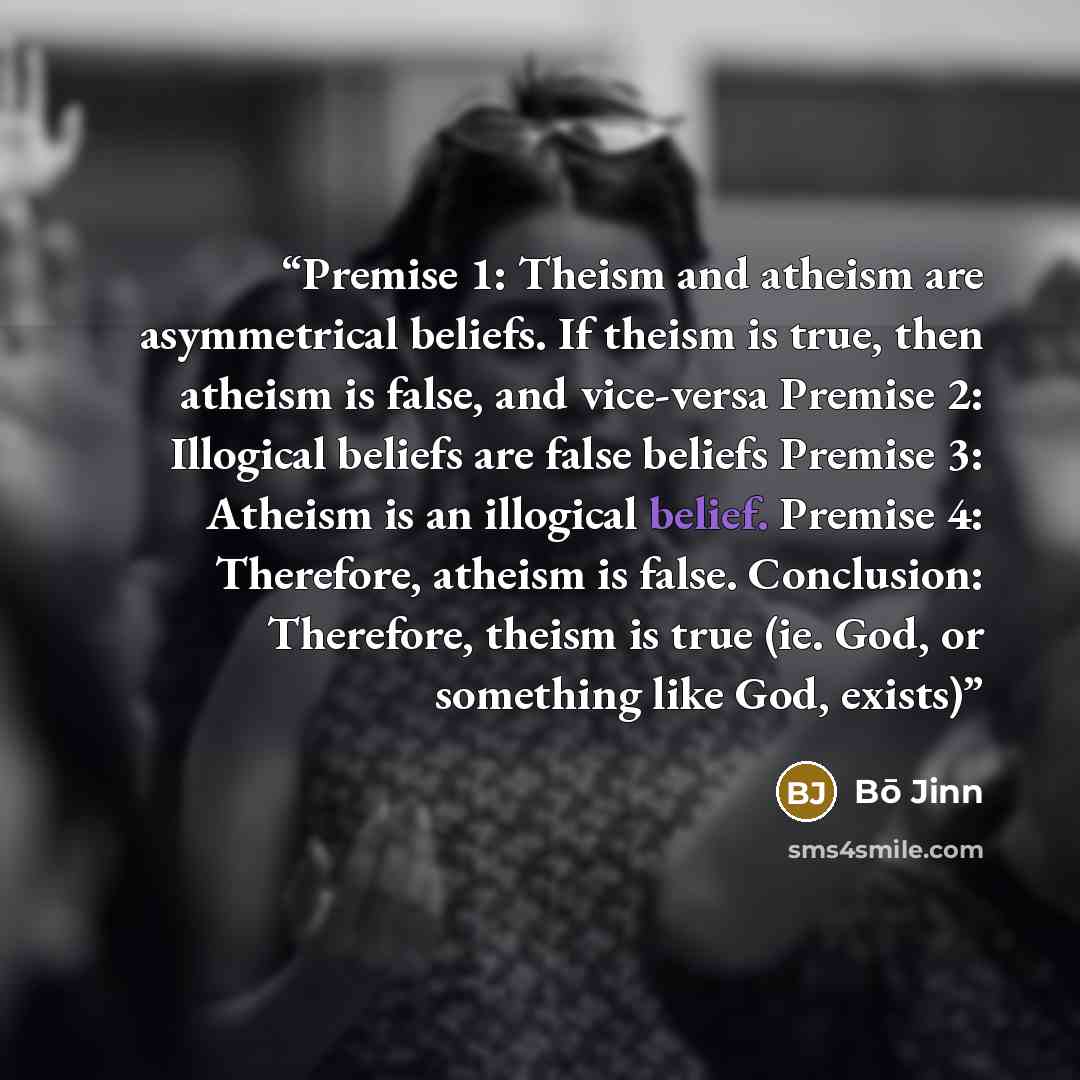 “Premise 1: Theism and atheism are asymmetrical beliefs. If theism is true, then atheism is false, and vice-versa Premise 2: Illogical beliefs are false beliefs Premise 3: Atheism is an illogical belief. Premise 4: Therefore, atheism is false. Conclusion: Therefore, theism is true (ie. God, or…” quote by Bō Jinn