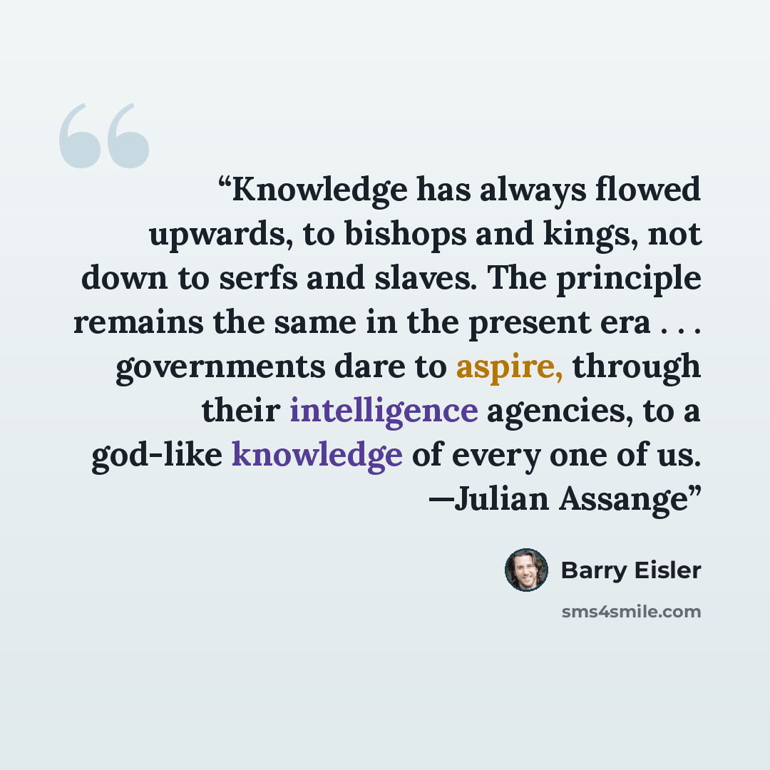 “Knowledge has always flowed upwards, to bishops and kings, not down to serfs and slaves. The principle remains the same in the present era . . . governments dare to aspire, through their intelligence agencies, to a god-like knowledge of every one of us. —Julian Assange” quote by Barry Eisler