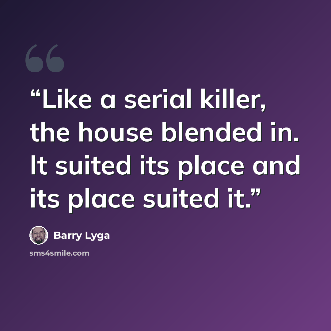 “Like a serial killer, the house blended in. It suited its place and its place suited it.” quote by Barry Lyga
