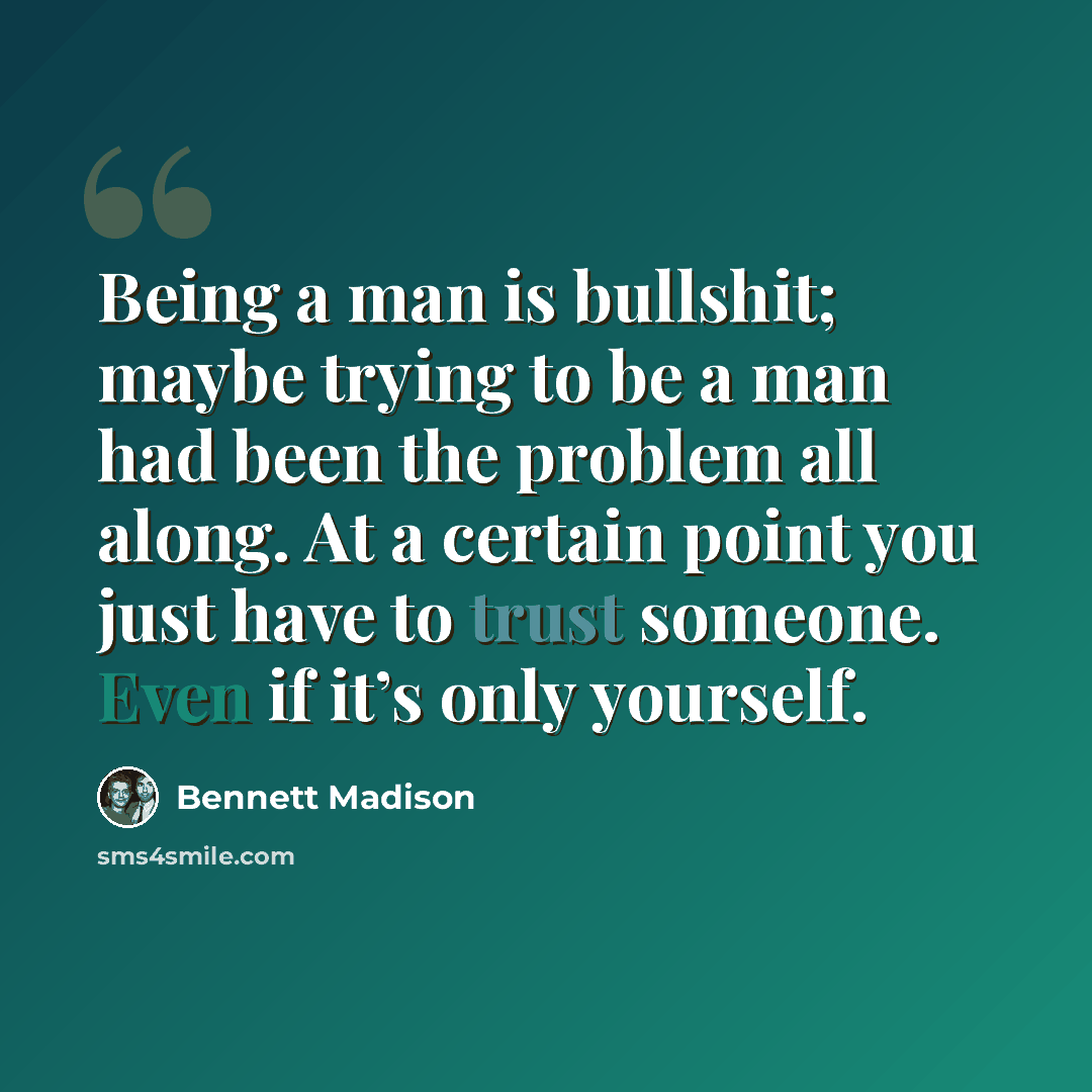 “Being a man is bullshit; maybe trying to be a man had been the problem all along. At a certain point you just have to trust someone. Even if it’s only yourself.” quote by Bennett Madison