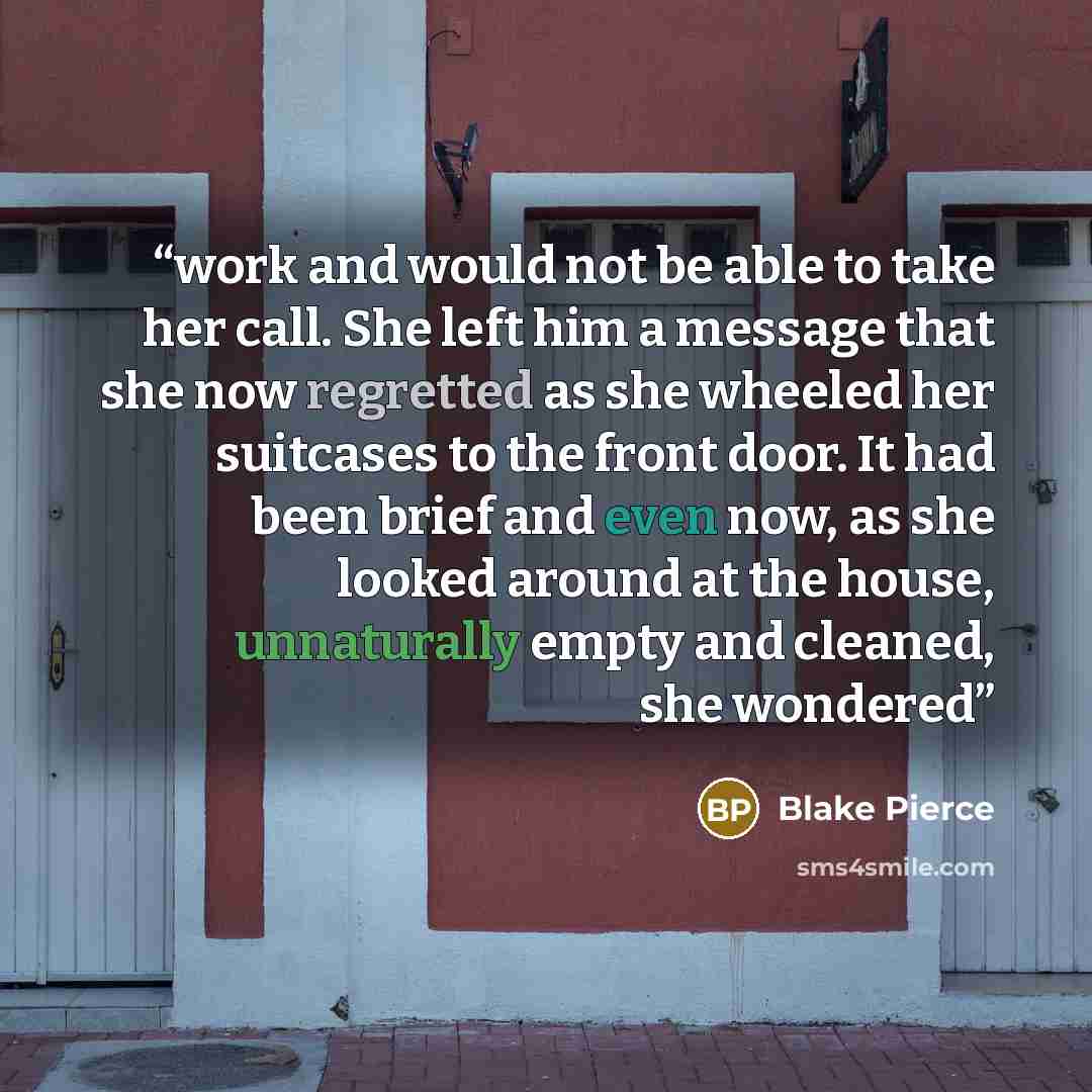 “work and would not be able to take her call. She left him a message that she now regretted as she wheeled her suitcases to the front door. It had been brief and even now, as she looked around at the house, unnaturally empty and cleaned, she wondered” quote by Blake Pierce