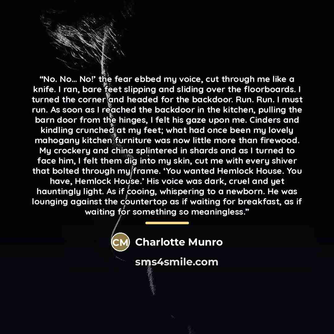 “No. No… No!’ the fear ebbed my voice, cut through me like a knife. I ran, bare feet slipping and sliding over the floorboards. I turned the corner and headed for the backdoor. Run. Run. I must run. As soon as I reached the backdoor in the kitchen, pulling the barn door from the hinges, I felt his…” quote by Charlotte Munro