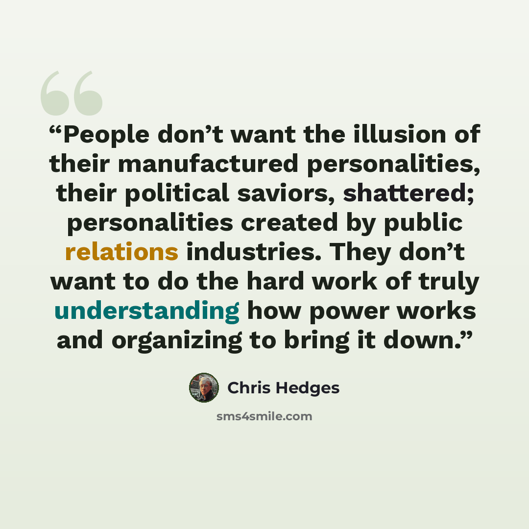 “People don’t want the illusion of their manufactured personalities, their political saviors, shattered; personalities created by public relations industries. They don’t want to do the hard work of truly understanding how power works and organizing to bring it down.” quote by Chris Hedges
