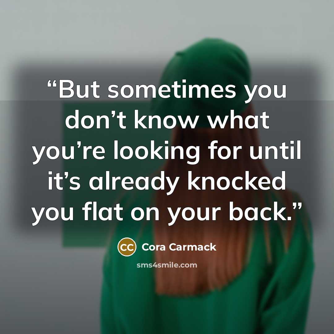 “But sometimes you don’t know what you’re looking for until it’s already knocked you flat on your back.” quote by Cora Carmack