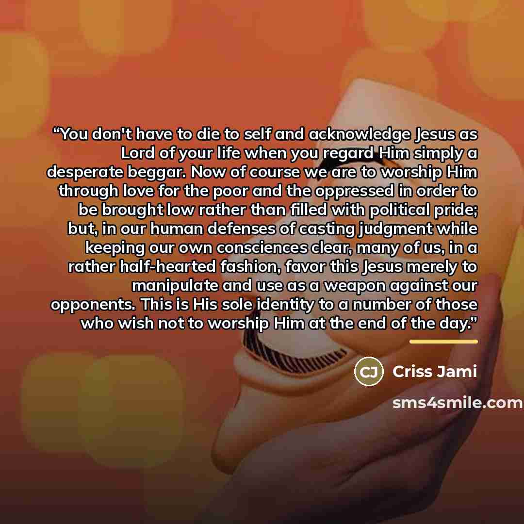 “You don't have to die to self and acknowledge Jesus as Lord of your life when you regard Him simply a desperate beggar. Now of course we are to worship Him through love for the poor and the oppressed in order to be brought low rather than filled with political pride; but, in our human defenses of…” quote by Criss Jami