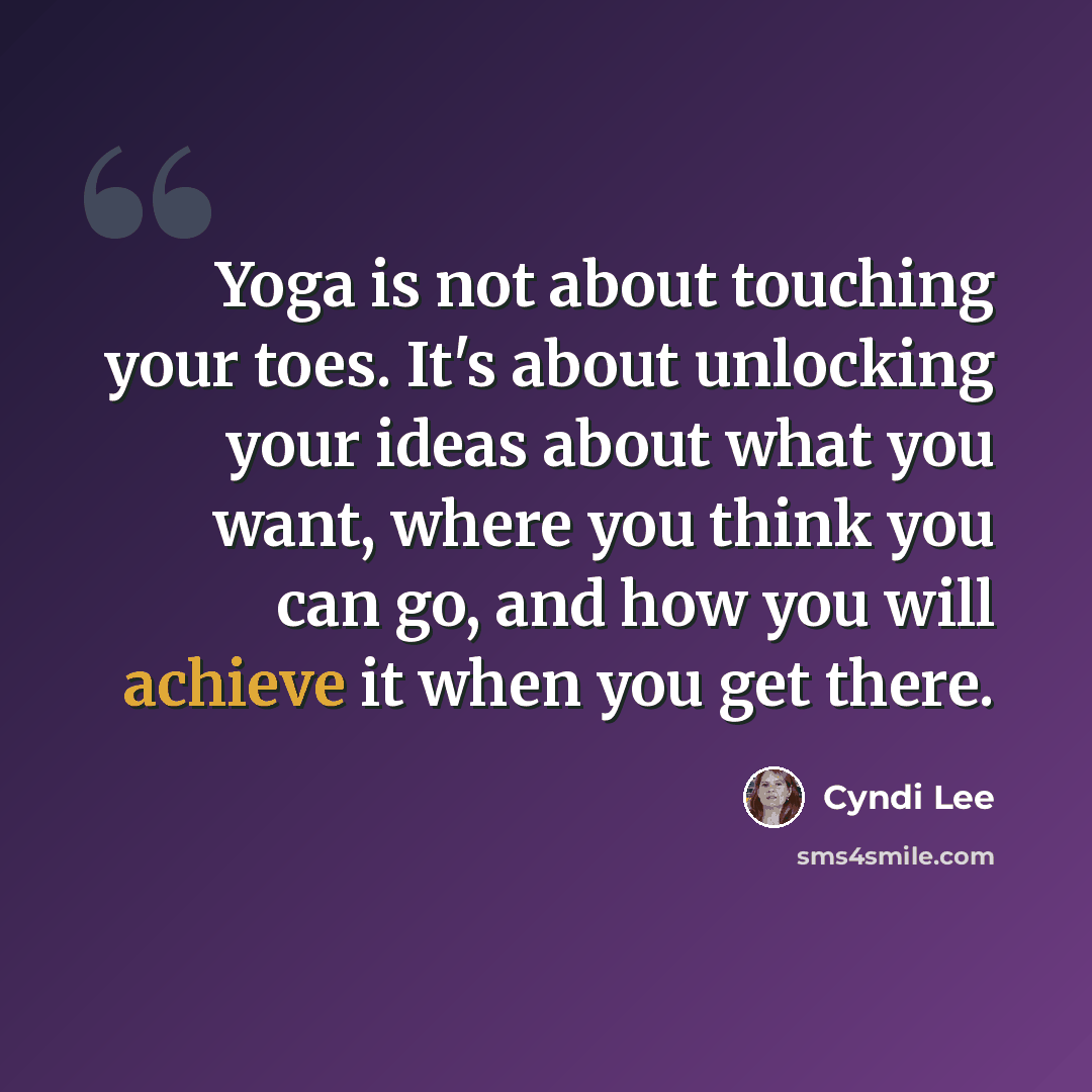 “Yoga is not about touching your toes. It's about unlocking your ideas about what you want, where you think you can go, and how you will achieve it when you get there.” quote by Cyndi Lee