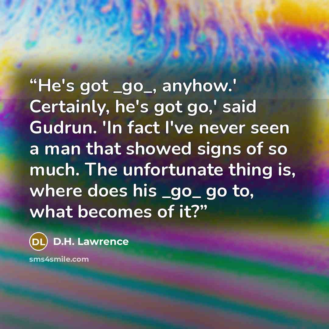 “He's got _go_, anyhow.' Certainly, he's got go,' said Gudrun. 'In fact I've never seen a man that showed signs of so much. The unfortunate thing is, where does his _go_ go to, what becomes of it?” quote by D.H. Lawrence