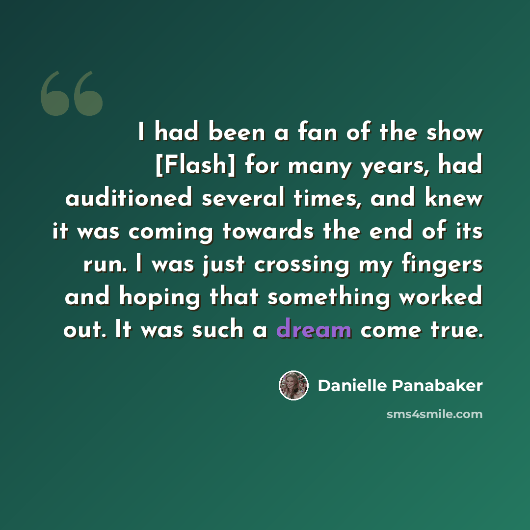 “I had been a fan of the show [Flash] for many years, had auditioned several times, and knew it was coming towards the end of its run. I was just crossing my fingers and hoping that something worked out. It was such a dream come true.” quote by Danielle Panabaker