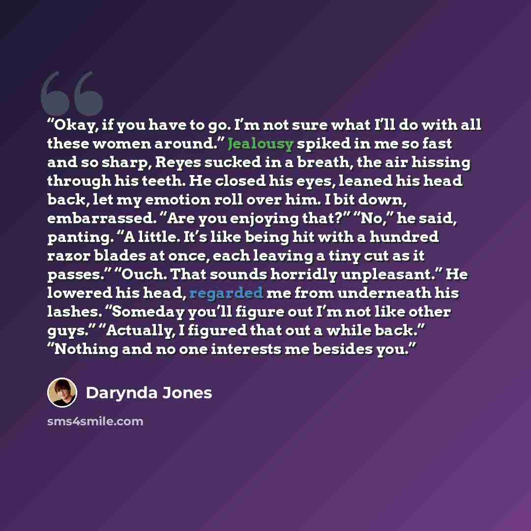 “Okay, if you have to go. I’m not sure what I’ll do with all these women around.” Jealousy spiked in me so fast and so sharp, Reyes sucked in a breath, the air hissing through his teeth. He closed his eyes, leaned his head back, let my emotion roll over him. I bit down, embarrassed. “Are you…” quote by Darynda Jones