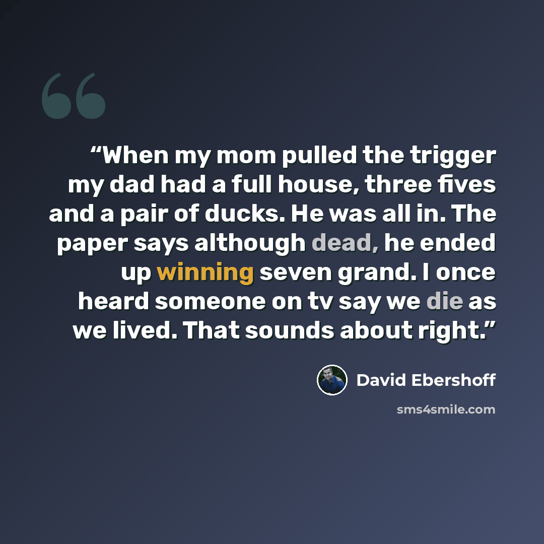 “When my mom pulled the trigger my dad had a full house, three fives and a pair of ducks. He was all in. The paper says although dead, he ended up winning seven grand. I once heard someone on tv say we die as we lived. That sounds about right.” quote by David Ebershoff