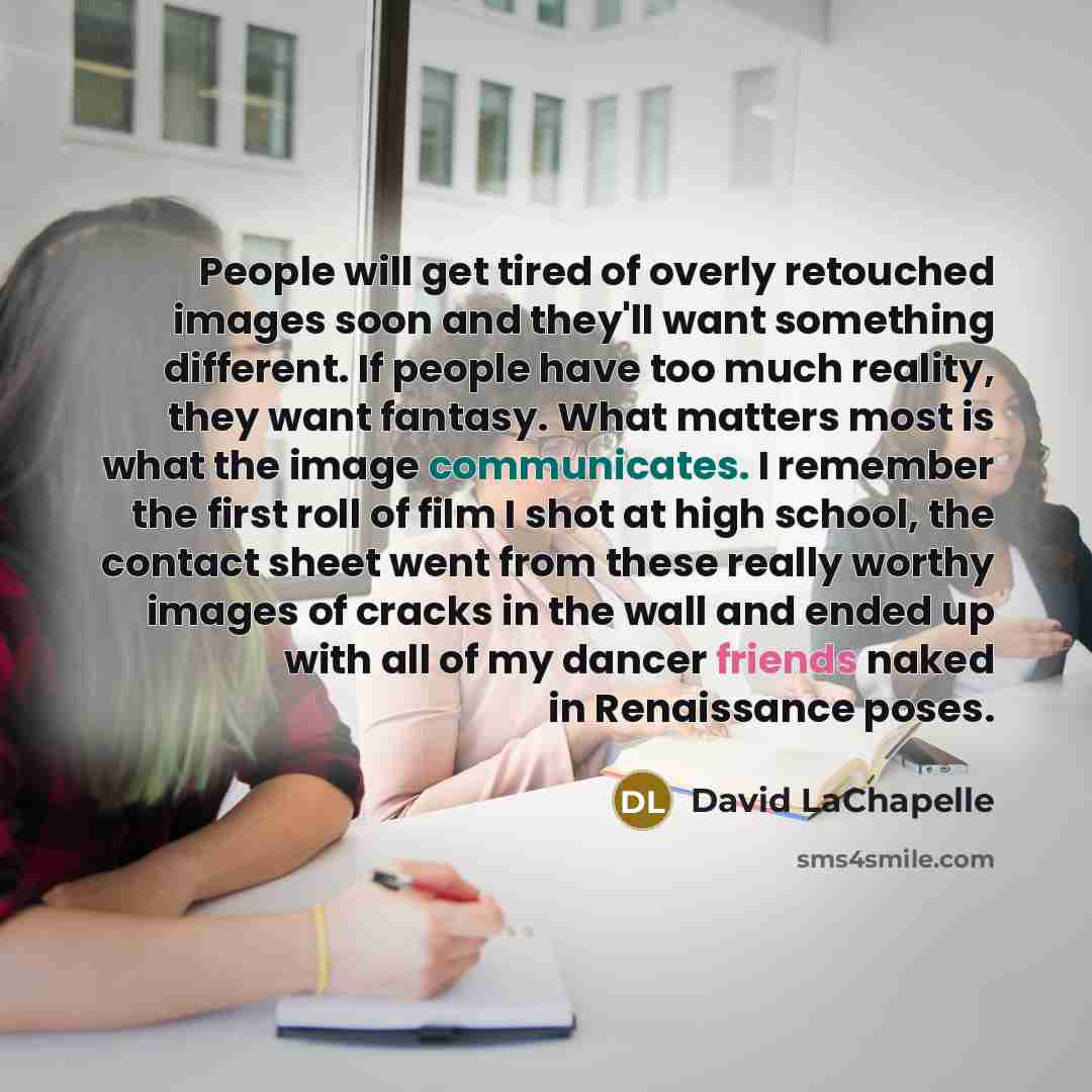 “People will get tired of overly retouched images soon and they'll want something different. If people have too much reality, they want fantasy. What matters most is what the image communicates. I remember the first roll of film I shot at high school, the contact sheet went from these really worthy…” quote by David LaChapelle