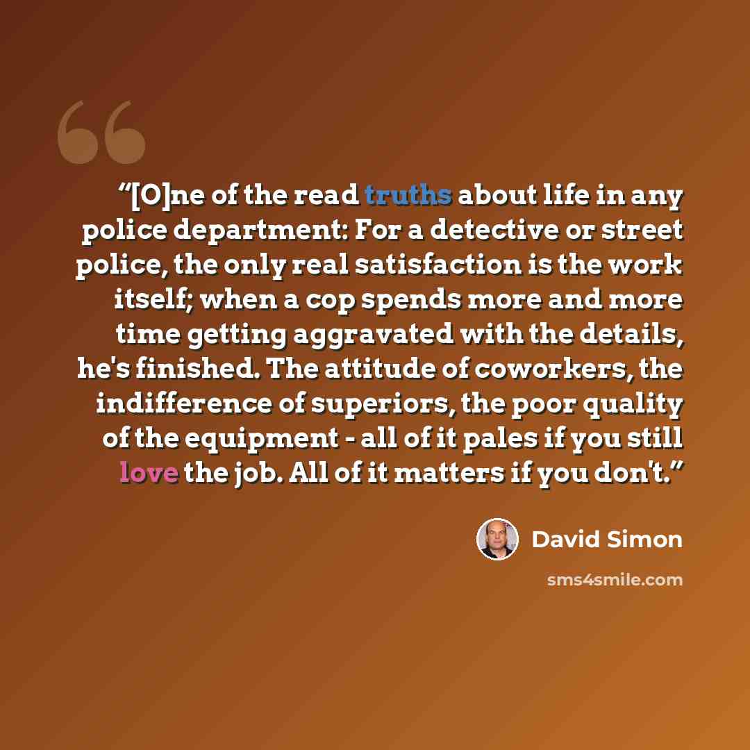 “[O]ne of the read truths about life in any police department: For a detective or street police, the only real satisfaction is the work itself; when a cop spends more and more time getting aggravated with the details, he's finished. The attitude of coworkers, the indifference of superiors, the poor…” quote by David Simon