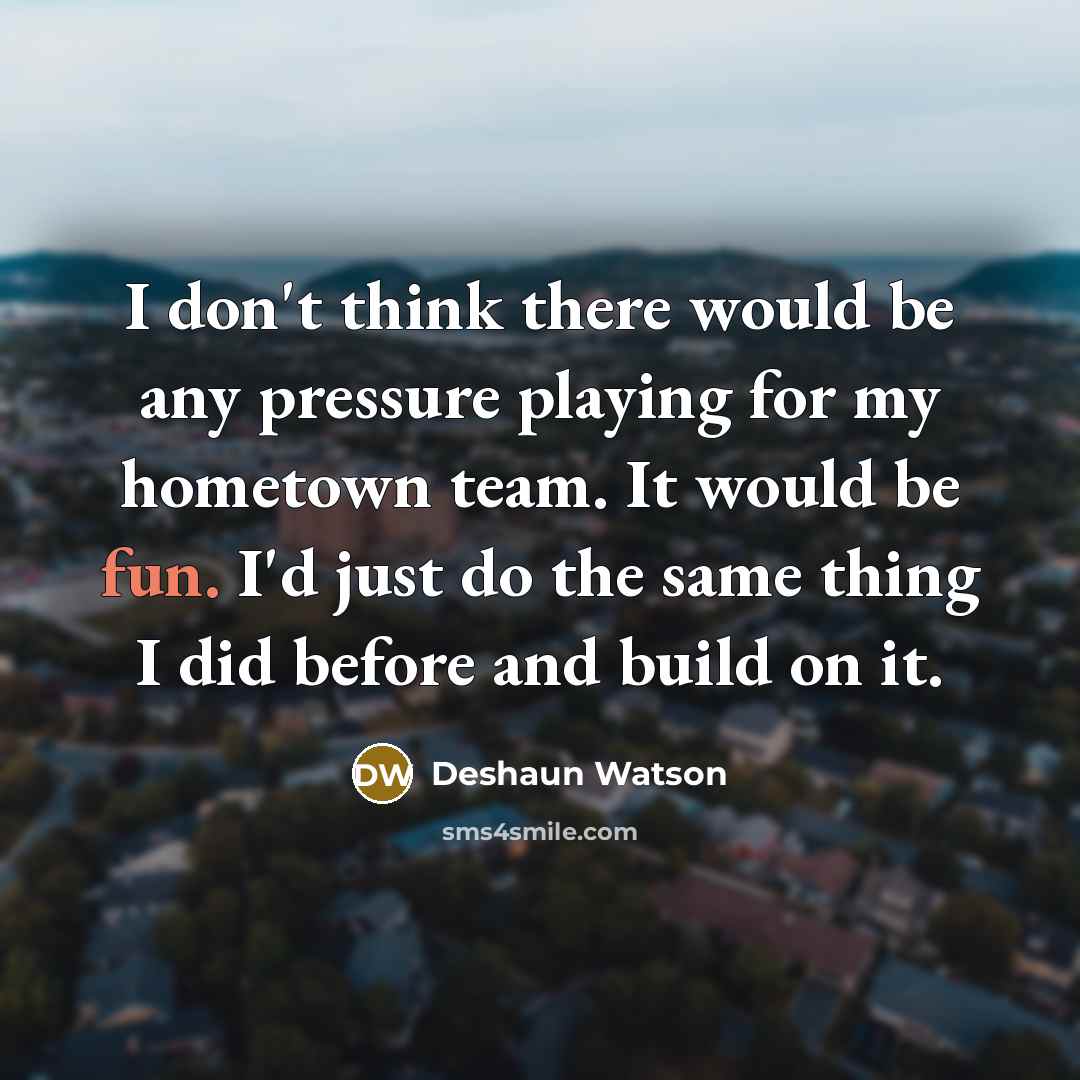 “I don't think there would be any pressure playing for my hometown team. It would be fun. I'd just do the same thing I did before and build on it.” quote by Deshaun Watson