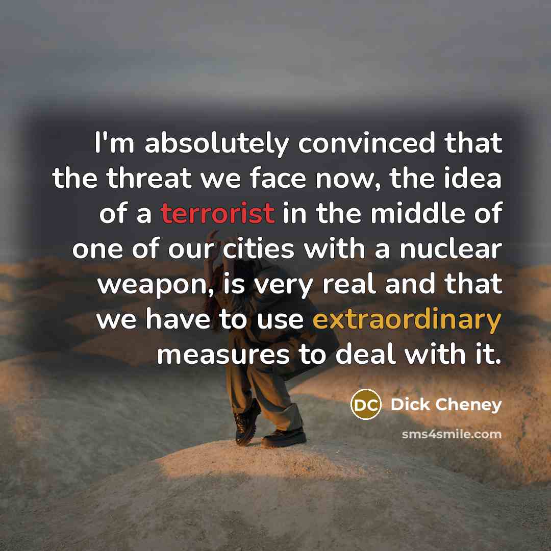 “I'm absolutely convinced that the threat we face now, the idea of a terrorist in the middle of one of our cities with a nuclear weapon, is very real and that we have to use extraordinary measures to deal with it.” quote by Dick Cheney