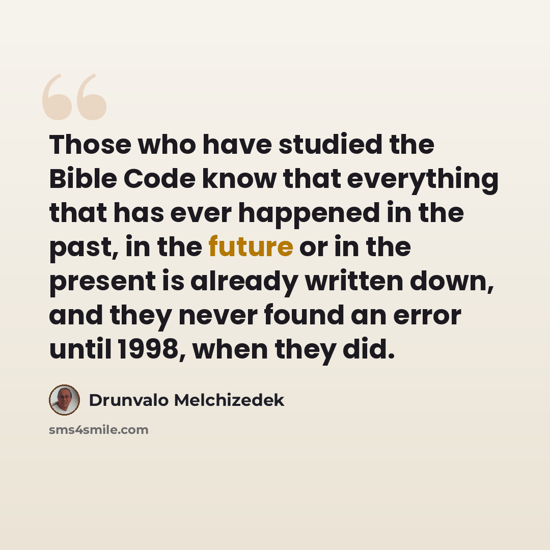 “Those who have studied the Bible Code know that everything that has ever happened in the past, in the future or in the present is already written down, and they never found an error until 1998, when they did.” quote by Drunvalo Melchizedek