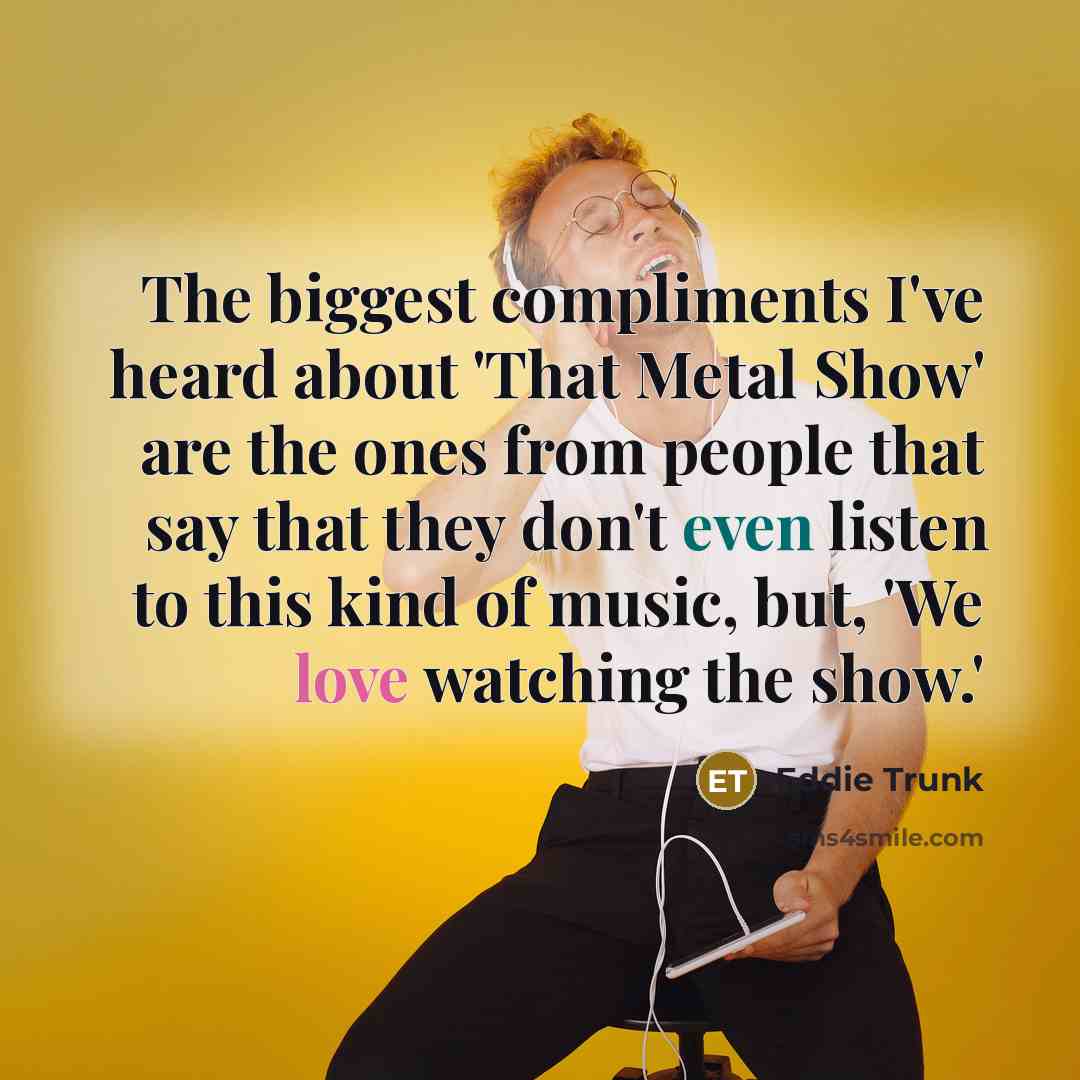 “The biggest compliments I've heard about 'That Metal Show' are the ones from people that say that they don't even listen to this kind of music, but, 'We love watching the show.'” quote by Eddie Trunk