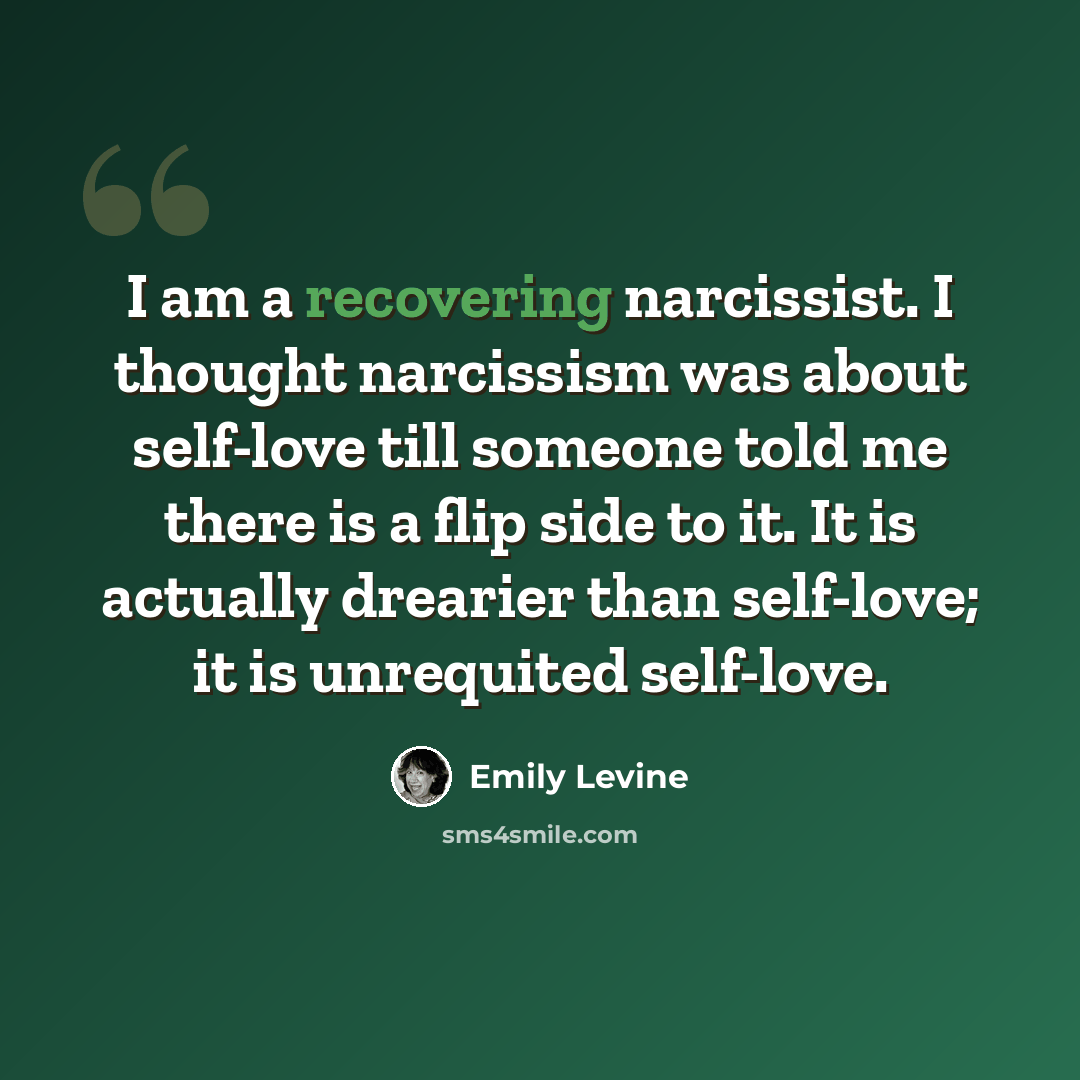 “I am a recovering narcissist. I thought narcissism was about self-love till someone told me there is a flip side to it. It is actually drearier than self-love; it is unrequited self-love.” quote by Emily Levine