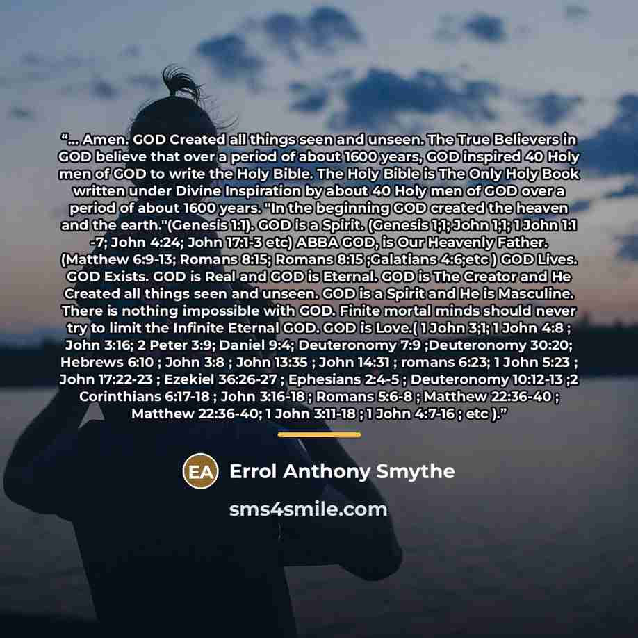 “... Amen. GOD Created all things seen and unseen. The True Believers in GOD believe that over a period of about 1600 years, GOD inspired 40 Holy men of GOD to write the Holy Bible. The Holy Bible is The Only Holy Book written under Divine Inspiration by about 40 Holy men of GOD over a period of…” quote by Errol Anthony Smythe