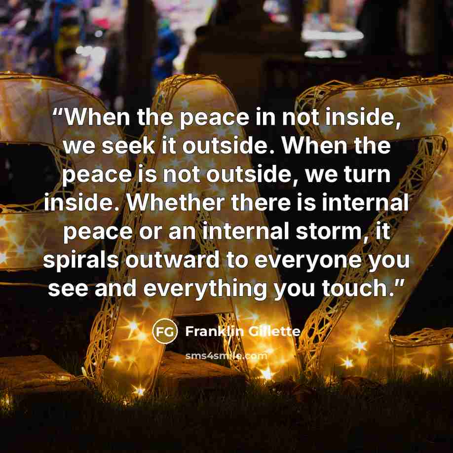 “When the peace in not inside, we seek it outside. When the peace is not outside, we turn inside. Whether there is internal peace or an internal storm, it spirals outward to everyone you see and everything you touch.” quote by Franklin Gillette