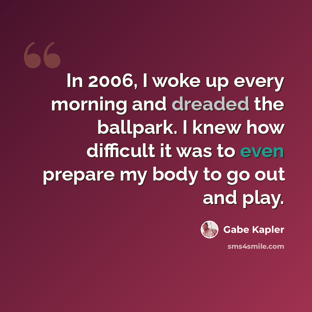 “In 2006, I woke up every morning and dreaded the ballpark. I knew how difficult it was to even prepare my body to go out and play.” quote by Gabe Kapler