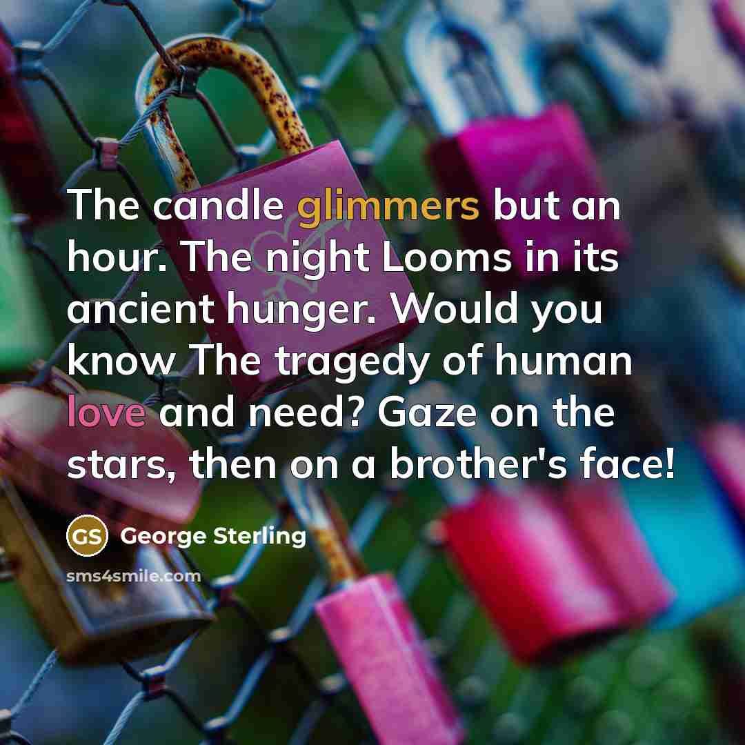 “The candle glimmers but an hour. The night Looms in its ancient hunger. Would you know The tragedy of human love and need? Gaze on the stars, then on a brother's face!” quote by George Sterling