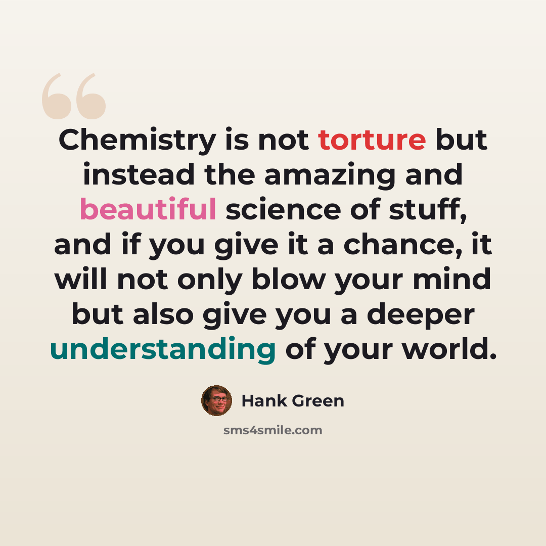 “Chemistry is not torture but instead the amazing and beautiful science of stuff, and if you give it a chance, it will not only blow your mind but also give you a deeper understanding of your world.” quote by Hank Green