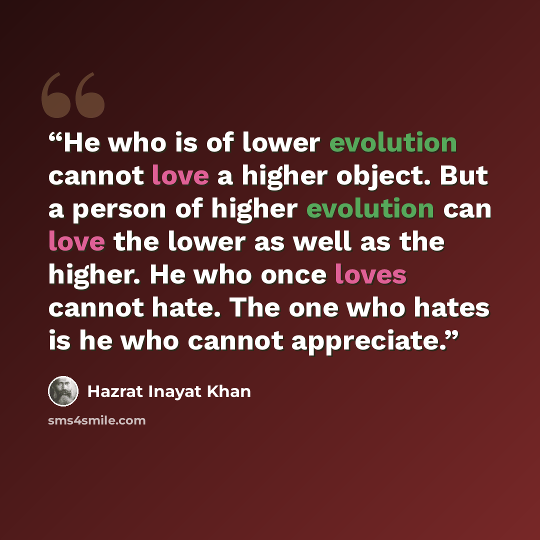 “He who is of lower evolution cannot love a higher object. But a person of higher evolution can love the lower as well as the higher. He who once loves cannot hate. The one who hates is he who cannot appreciate.” quote by Hazrat Inayat Khan