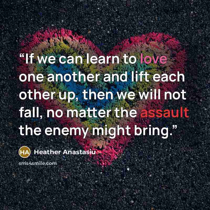 “If we can learn to love one another and lift each other up, then we will not fall, no matter the assault the enemy might bring.” quote by Heather Anastasiu