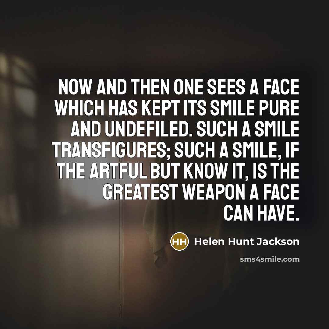 “Now and then one sees a face which has kept its smile pure and undefiled. Such a smile transfigures; such a smile, if the artful but know it, is the greatest weapon a face can have.” quote by Helen Hunt Jackson