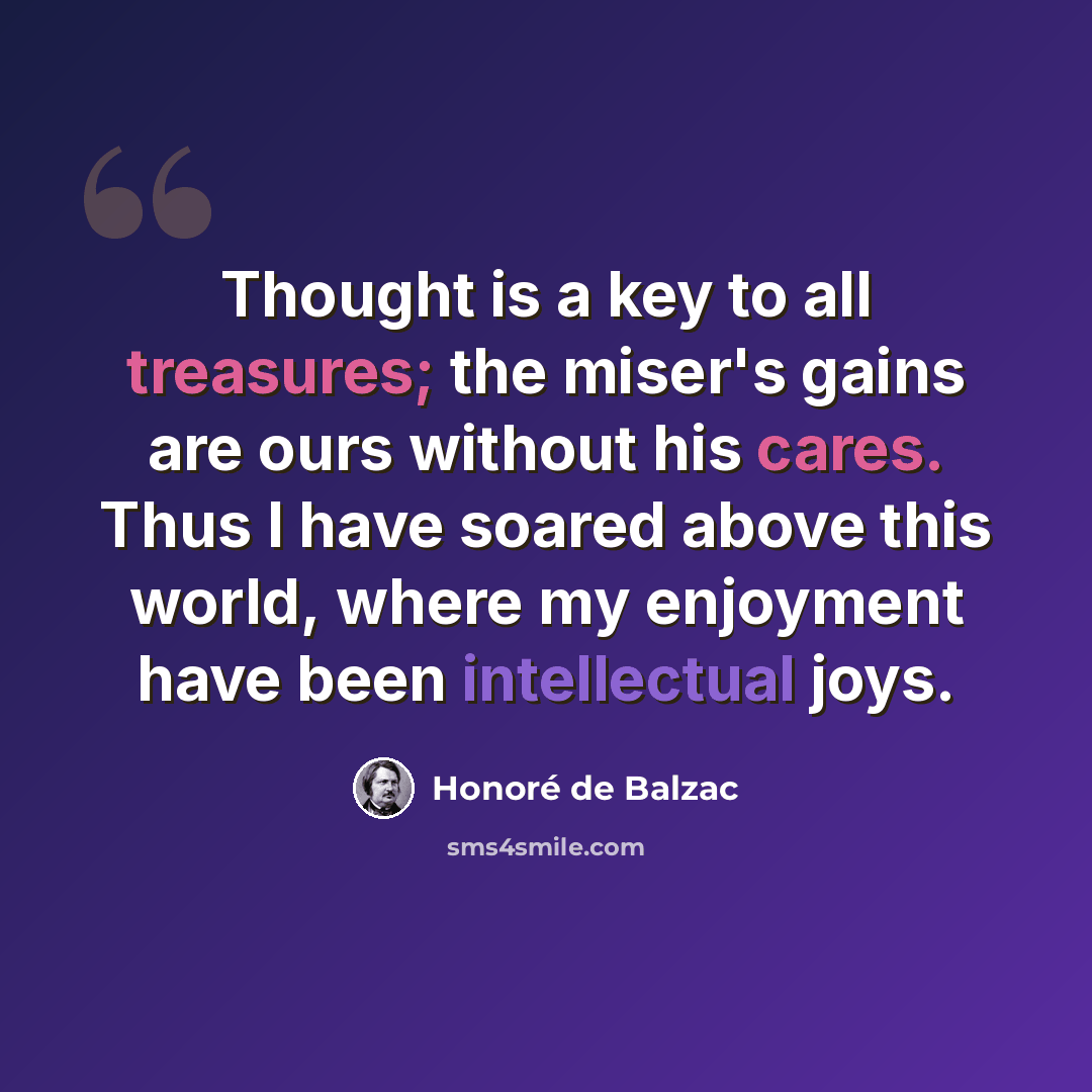 “Thought is a key to all treasures; the miser's gains are ours without his cares. Thus I have soared above this world, where my enjoyment have been intellectual joys.” quote by Honore de Balzac